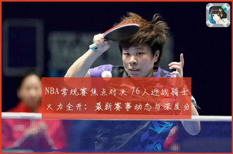 NBA常规赛焦点对决 76人迎战骑士火力全开：最新赛事动态与深度分析