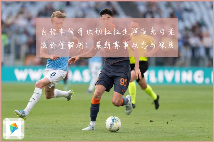 自行车传奇坎切拉拉生涯高光与竞技价值解析：最新赛事动态与深度分析