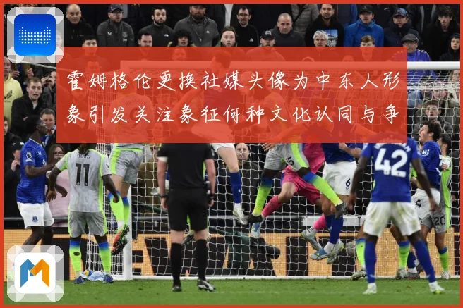 霍姆格伦更换社媒头像为中东人形象引发关注象征何种文化认同与争：赛事焦点深度解读与最新形势分析