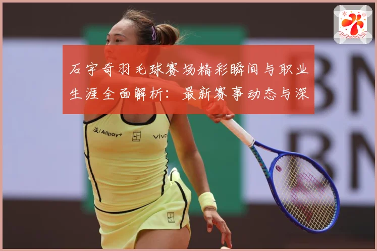 石宇奇羽毛球赛场精彩瞬间与职业生涯全面解析：最新赛事动态与深度分析