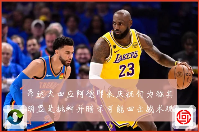 昂达夫回应阿德耶米庆祝行为称其明显是挑衅并暗示可能回击战术观察：最新赛事动态与深度分析