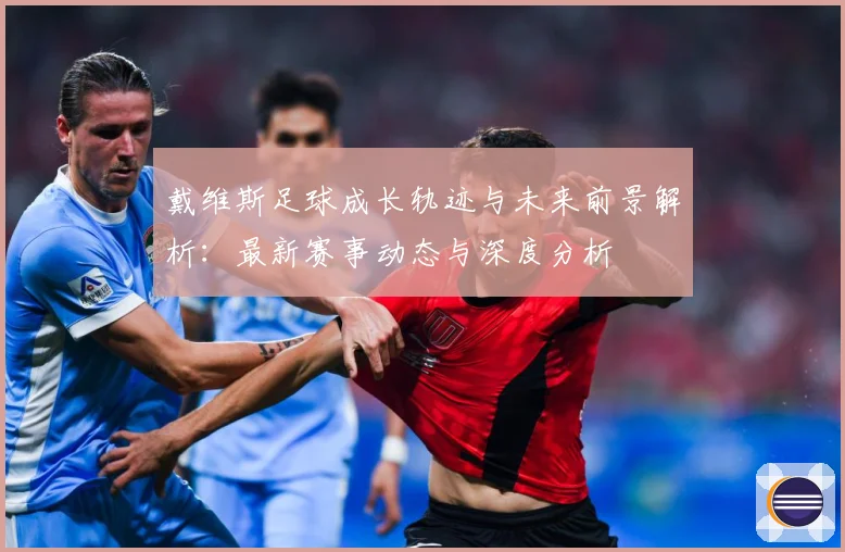 戴维斯足球成长轨迹与未来前景解析：最新赛事动态与深度分析