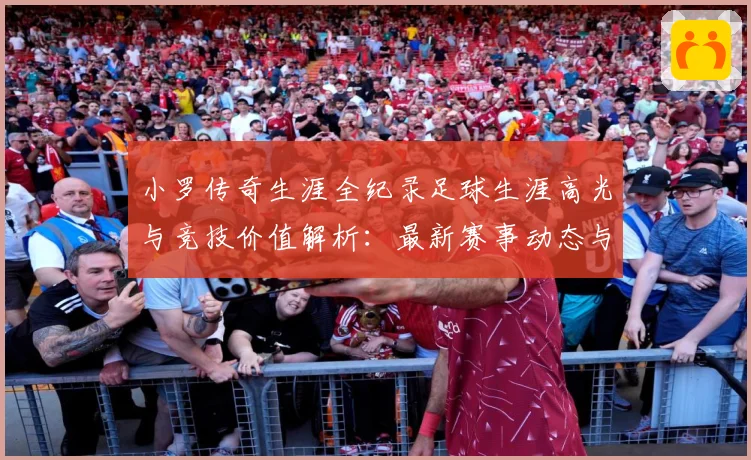 小罗传奇生涯全纪录足球生涯高光与竞技价值解析：最新赛事动态与深度分析