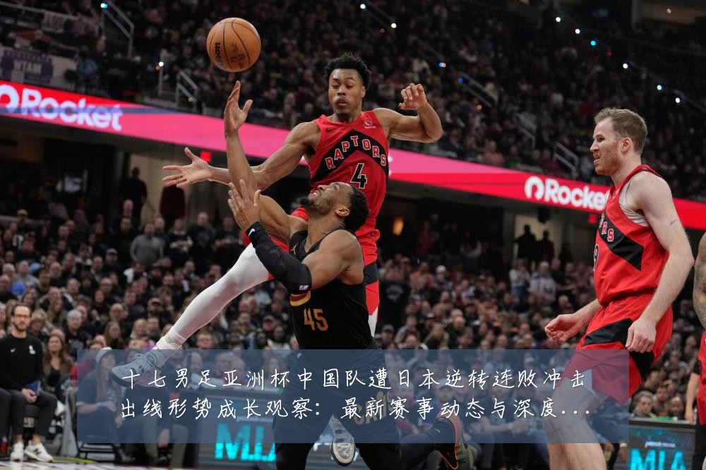 十七男足亚洲杯中国队遭日本逆转连败冲击出线形势成长观察:最新赛事动态与深度分析