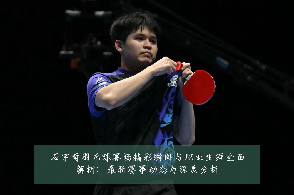 石宇奇羽毛球赛场精彩瞬间与职业生涯全面解析:最新赛事动态与深度分析